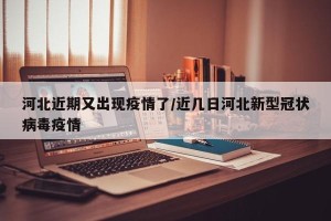 河北近期又出现疫情了/近几日河北新型冠状病毒疫情