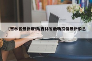 【吉林省最新疫情/吉林省最新疫情最新消息】