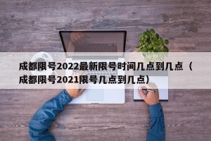 成都限号2022最新限号时间几点到几点（成都限号2021限号几点到几点）