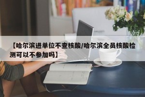 【哈尔滨进单位不查核酸/哈尔滨全员核酸检测可以不参加吗】