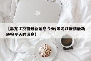 【黑龙江疫情最新消息今天/黑龙江疫情最新通报今天的消息】