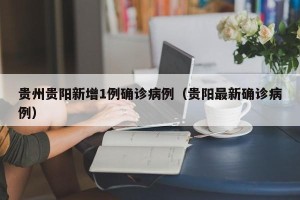 贵州贵阳新增1例确诊病例（贵阳最新确诊病例）